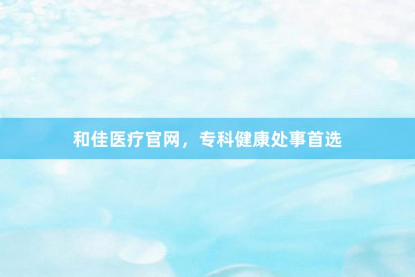 和佳医疗官网，专科健康处事首选
